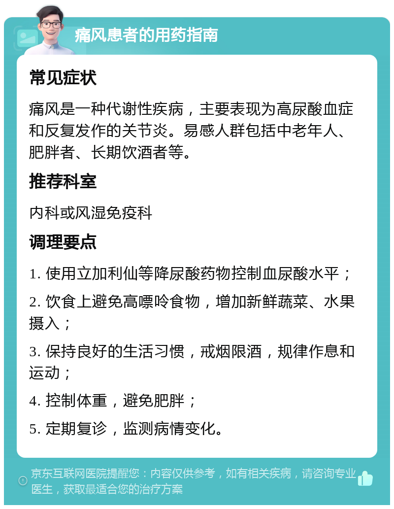 痛风患者的用药指南 常见症状 痛风是一种代谢性疾病，主要表现为高尿酸血症和反复发作的关节炎。易感人群包括中老年人、肥胖者、长期饮酒者等。 推荐科室 内科或风湿免疫科 调理要点 1. 使用立加利仙等降尿酸药物控制血尿酸水平； 2. 饮食上避免高嘌呤食物，增加新鲜蔬菜、水果摄入； 3. 保持良好的生活习惯，戒烟限酒，规律作息和运动； 4. 控制体重，避免肥胖； 5. 定期复诊，监测病情变化。