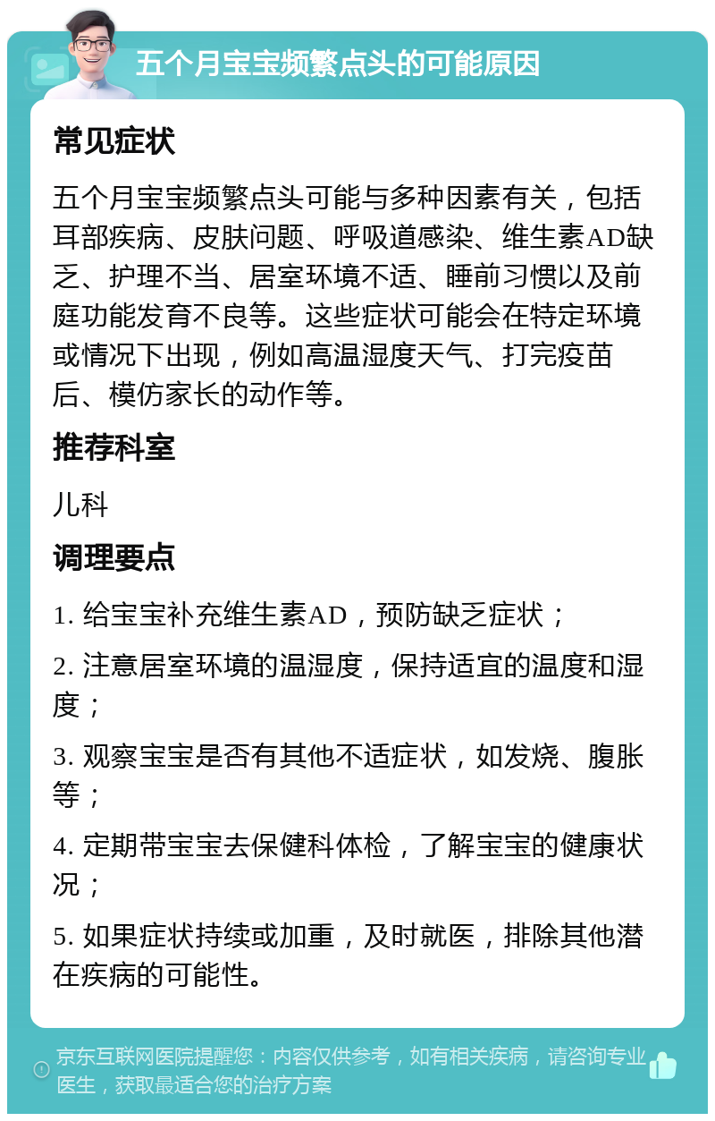 五个月宝宝频繁点头的可能原因 常见症状 五个月宝宝频繁点头可能与多种因素有关，包括耳部疾病、皮肤问题、呼吸道感染、维生素AD缺乏、护理不当、居室环境不适、睡前习惯以及前庭功能发育不良等。这些症状可能会在特定环境或情况下出现，例如高温湿度天气、打完疫苗后、模仿家长的动作等。 推荐科室 儿科 调理要点 1. 给宝宝补充维生素AD，预防缺乏症状； 2. 注意居室环境的温湿度，保持适宜的温度和湿度； 3. 观察宝宝是否有其他不适症状，如发烧、腹胀等； 4. 定期带宝宝去保健科体检，了解宝宝的健康状况； 5. 如果症状持续或加重，及时就医，排除其他潜在疾病的可能性。