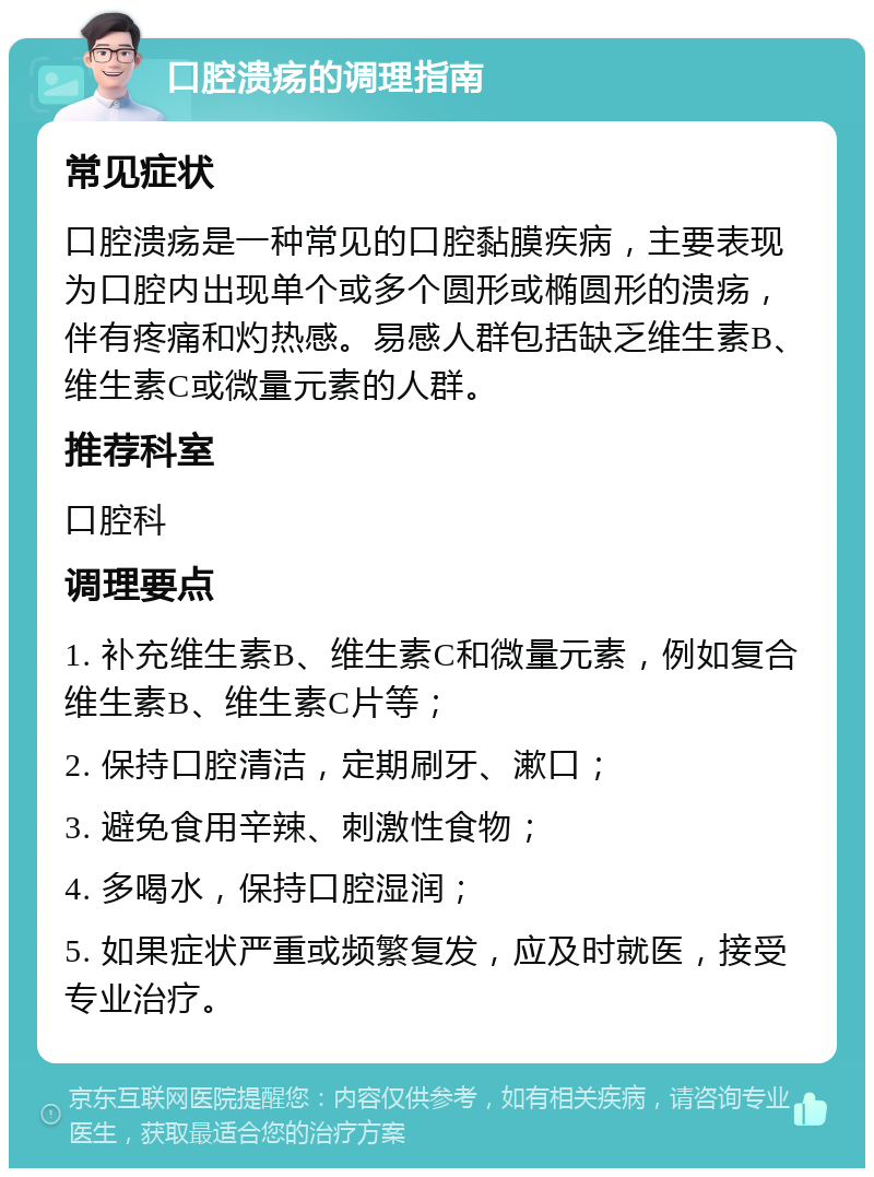 口腔溃疡的调理指南 常见症状 口腔溃疡是一种常见的口腔黏膜疾病，主要表现为口腔内出现单个或多个圆形或椭圆形的溃疡，伴有疼痛和灼热感。易感人群包括缺乏维生素B、维生素C或微量元素的人群。 推荐科室 口腔科 调理要点 1. 补充维生素B、维生素C和微量元素，例如复合维生素B、维生素C片等； 2. 保持口腔清洁，定期刷牙、漱口； 3. 避免食用辛辣、刺激性食物； 4. 多喝水，保持口腔湿润； 5. 如果症状严重或频繁复发，应及时就医，接受专业治疗。