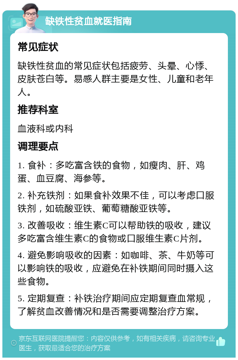 缺铁性贫血就医指南 常见症状 缺铁性贫血的常见症状包括疲劳、头晕、心悸、皮肤苍白等。易感人群主要是女性、儿童和老年人。 推荐科室 血液科或内科 调理要点 1. 食补：多吃富含铁的食物，如瘦肉、肝、鸡蛋、血豆腐、海参等。 2. 补充铁剂：如果食补效果不佳，可以考虑口服铁剂，如硫酸亚铁、葡萄糖酸亚铁等。 3. 改善吸收：维生素C可以帮助铁的吸收，建议多吃富含维生素C的食物或口服维生素C片剂。 4. 避免影响吸收的因素：如咖啡、茶、牛奶等可以影响铁的吸收，应避免在补铁期间同时摄入这些食物。 5. 定期复查：补铁治疗期间应定期复查血常规，了解贫血改善情况和是否需要调整治疗方案。