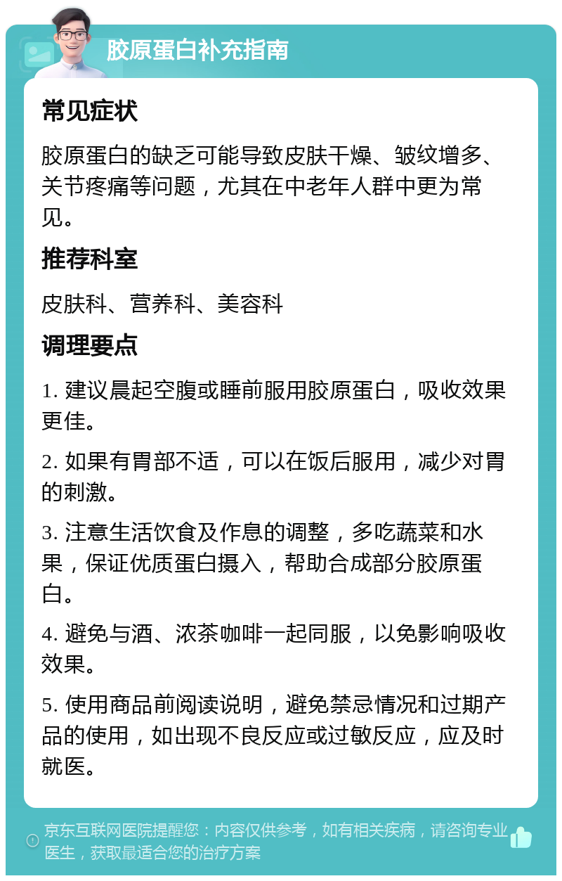 胶原蛋白补充指南 常见症状 胶原蛋白的缺乏可能导致皮肤干燥、皱纹增多、关节疼痛等问题，尤其在中老年人群中更为常见。 推荐科室 皮肤科、营养科、美容科 调理要点 1. 建议晨起空腹或睡前服用胶原蛋白，吸收效果更佳。 2. 如果有胃部不适，可以在饭后服用，减少对胃的刺激。 3. 注意生活饮食及作息的调整，多吃蔬菜和水果，保证优质蛋白摄入，帮助合成部分胶原蛋白。 4. 避免与酒、浓茶咖啡一起同服，以免影响吸收效果。 5. 使用商品前阅读说明，避免禁忌情况和过期产品的使用，如出现不良反应或过敏反应，应及时就医。