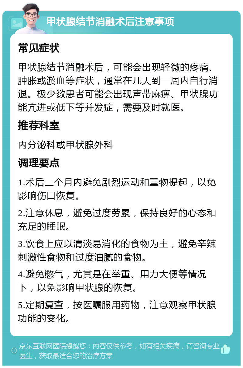 甲状腺结节消融术后注意事项 常见症状 甲状腺结节消融术后，可能会出现轻微的疼痛、肿胀或淤血等症状，通常在几天到一周内自行消退。极少数患者可能会出现声带麻痹、甲状腺功能亢进或低下等并发症，需要及时就医。 推荐科室 内分泌科或甲状腺外科 调理要点 1.术后三个月内避免剧烈运动和重物提起，以免影响伤口恢复。 2.注意休息，避免过度劳累，保持良好的心态和充足的睡眠。 3.饮食上应以清淡易消化的食物为主，避免辛辣刺激性食物和过度油腻的食物。 4.避免憋气，尤其是在举重、用力大便等情况下，以免影响甲状腺的恢复。 5.定期复查，按医嘱服用药物，注意观察甲状腺功能的变化。