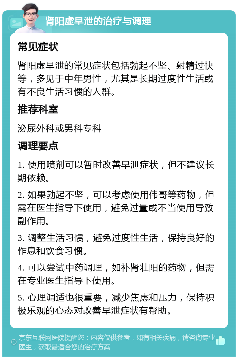 肾阳虚早泄的治疗与调理 常见症状 肾阳虚早泄的常见症状包括勃起不坚、射精过快等，多见于中年男性，尤其是长期过度性生活或有不良生活习惯的人群。 推荐科室 泌尿外科或男科专科 调理要点 1. 使用喷剂可以暂时改善早泄症状，但不建议长期依赖。 2. 如果勃起不坚，可以考虑使用伟哥等药物，但需在医生指导下使用，避免过量或不当使用导致副作用。 3. 调整生活习惯，避免过度性生活，保持良好的作息和饮食习惯。 4. 可以尝试中药调理，如补肾壮阳的药物，但需在专业医生指导下使用。 5. 心理调适也很重要，减少焦虑和压力，保持积极乐观的心态对改善早泄症状有帮助。