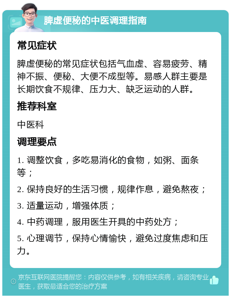 脾虚便秘的中医调理指南 常见症状 脾虚便秘的常见症状包括气血虚、容易疲劳、精神不振、便秘、大便不成型等。易感人群主要是长期饮食不规律、压力大、缺乏运动的人群。 推荐科室 中医科 调理要点 1. 调整饮食，多吃易消化的食物，如粥、面条等； 2. 保持良好的生活习惯，规律作息，避免熬夜； 3. 适量运动，增强体质； 4. 中药调理，服用医生开具的中药处方； 5. 心理调节，保持心情愉快，避免过度焦虑和压力。