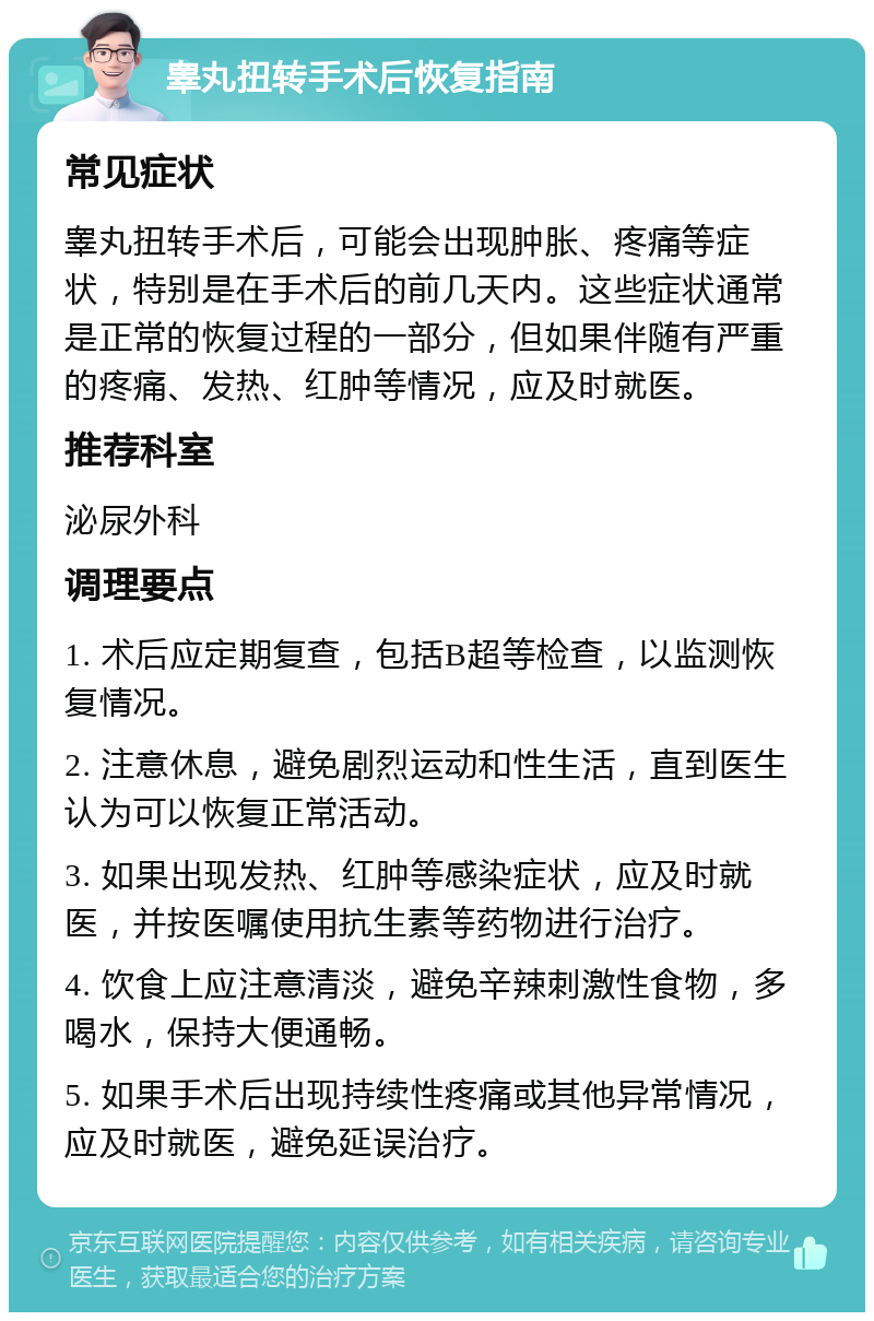 睾丸扭转手术后恢复指南 常见症状 睾丸扭转手术后，可能会出现肿胀、疼痛等症状，特别是在手术后的前几天内。这些症状通常是正常的恢复过程的一部分，但如果伴随有严重的疼痛、发热、红肿等情况，应及时就医。 推荐科室 泌尿外科 调理要点 1. 术后应定期复查，包括B超等检查，以监测恢复情况。 2. 注意休息，避免剧烈运动和性生活，直到医生认为可以恢复正常活动。 3. 如果出现发热、红肿等感染症状，应及时就医，并按医嘱使用抗生素等药物进行治疗。 4. 饮食上应注意清淡，避免辛辣刺激性食物，多喝水，保持大便通畅。 5. 如果手术后出现持续性疼痛或其他异常情况，应及时就医，避免延误治疗。