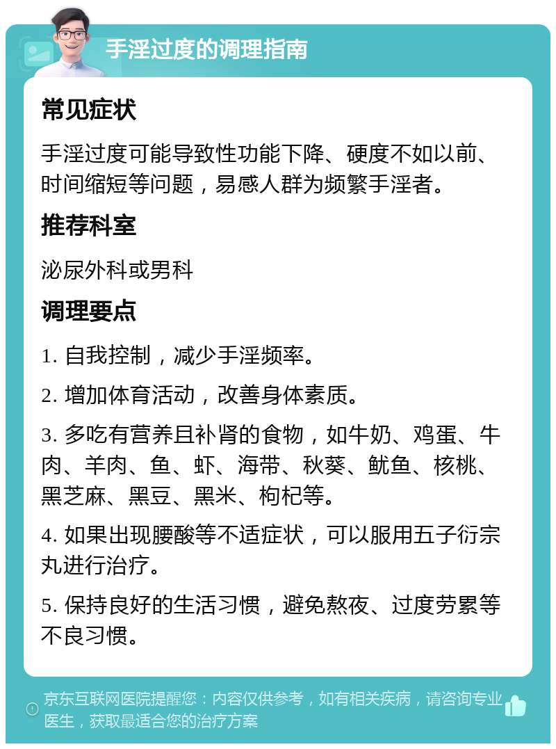 手淫过度的调理指南 常见症状 手淫过度可能导致性功能下降、硬度不如以前、时间缩短等问题，易感人群为频繁手淫者。 推荐科室 泌尿外科或男科 调理要点 1. 自我控制，减少手淫频率。 2. 增加体育活动，改善身体素质。 3. 多吃有营养且补肾的食物，如牛奶、鸡蛋、牛肉、羊肉、鱼、虾、海带、秋葵、鱿鱼、核桃、黑芝麻、黑豆、黑米、枸杞等。 4. 如果出现腰酸等不适症状，可以服用五子衍宗丸进行治疗。 5. 保持良好的生活习惯，避免熬夜、过度劳累等不良习惯。