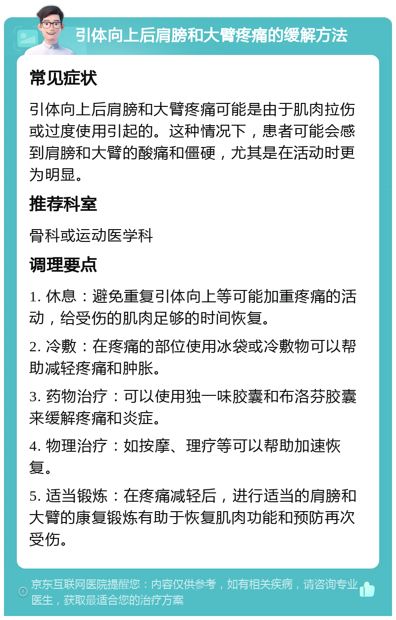 引体向上后肩膀和大臂疼痛的缓解方法 常见症状 引体向上后肩膀和大臂疼痛可能是由于肌肉拉伤或过度使用引起的。这种情况下，患者可能会感到肩膀和大臂的酸痛和僵硬，尤其是在活动时更为明显。 推荐科室 骨科或运动医学科 调理要点 1. 休息：避免重复引体向上等可能加重疼痛的活动，给受伤的肌肉足够的时间恢复。 2. 冷敷：在疼痛的部位使用冰袋或冷敷物可以帮助减轻疼痛和肿胀。 3. 药物治疗：可以使用独一味胶囊和布洛芬胶囊来缓解疼痛和炎症。 4. 物理治疗：如按摩、理疗等可以帮助加速恢复。 5. 适当锻炼：在疼痛减轻后，进行适当的肩膀和大臂的康复锻炼有助于恢复肌肉功能和预防再次受伤。