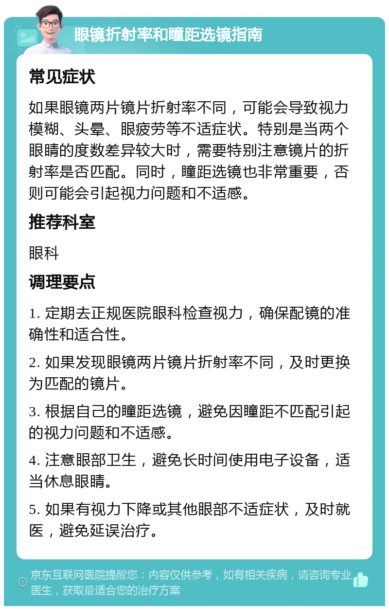 眼镜折射率和瞳距选镜指南 常见症状 如果眼镜两片镜片折射率不同，可能会导致视力模糊、头晕、眼疲劳等不适症状。特别是当两个眼睛的度数差异较大时，需要特别注意镜片的折射率是否匹配。同时，瞳距选镜也非常重要，否则可能会引起视力问题和不适感。 推荐科室 眼科 调理要点 1. 定期去正规医院眼科检查视力，确保配镜的准确性和适合性。 2. 如果发现眼镜两片镜片折射率不同，及时更换为匹配的镜片。 3. 根据自己的瞳距选镜，避免因瞳距不匹配引起的视力问题和不适感。 4. 注意眼部卫生，避免长时间使用电子设备，适当休息眼睛。 5. 如果有视力下降或其他眼部不适症状，及时就医，避免延误治疗。