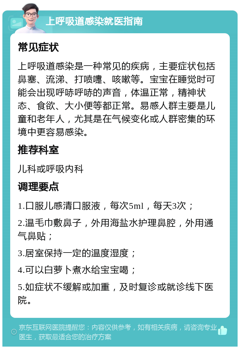 上呼吸道感染就医指南 常见症状 上呼吸道感染是一种常见的疾病，主要症状包括鼻塞、流涕、打喷嚏、咳嗽等。宝宝在睡觉时可能会出现呼哧呼哧的声音，体温正常，精神状态、食欲、大小便等都正常。易感人群主要是儿童和老年人，尤其是在气候变化或人群密集的环境中更容易感染。 推荐科室 儿科或呼吸内科 调理要点 1.口服儿感清口服液，每次5ml，每天3次； 2.温毛巾敷鼻子，外用海盐水护理鼻腔，外用通气鼻贴； 3.居室保持一定的温度湿度； 4.可以白萝卜煮水给宝宝喝； 5.如症状不缓解或加重，及时复诊或就诊线下医院。