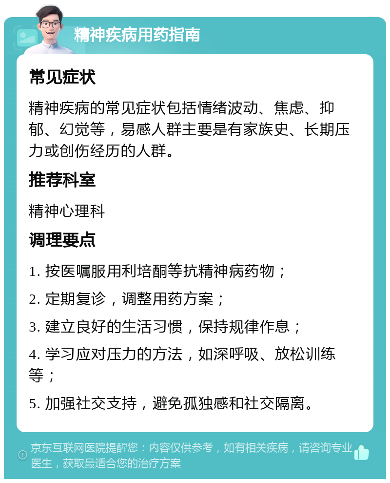 精神疾病用药指南 常见症状 精神疾病的常见症状包括情绪波动、焦虑、抑郁、幻觉等，易感人群主要是有家族史、长期压力或创伤经历的人群。 推荐科室 精神心理科 调理要点 1. 按医嘱服用利培酮等抗精神病药物； 2. 定期复诊，调整用药方案； 3. 建立良好的生活习惯，保持规律作息； 4. 学习应对压力的方法，如深呼吸、放松训练等； 5. 加强社交支持，避免孤独感和社交隔离。