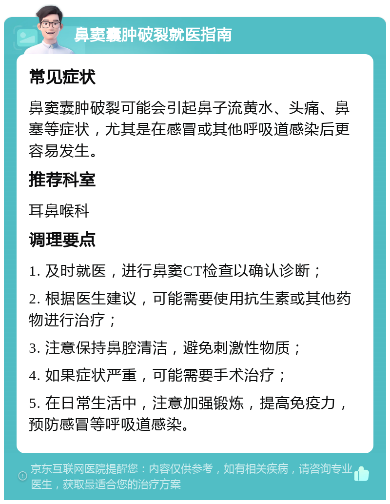 鼻窦囊肿破裂就医指南 常见症状 鼻窦囊肿破裂可能会引起鼻子流黄水、头痛、鼻塞等症状，尤其是在感冒或其他呼吸道感染后更容易发生。 推荐科室 耳鼻喉科 调理要点 1. 及时就医，进行鼻窦CT检查以确认诊断； 2. 根据医生建议，可能需要使用抗生素或其他药物进行治疗； 3. 注意保持鼻腔清洁，避免刺激性物质； 4. 如果症状严重，可能需要手术治疗； 5. 在日常生活中，注意加强锻炼，提高免疫力，预防感冒等呼吸道感染。