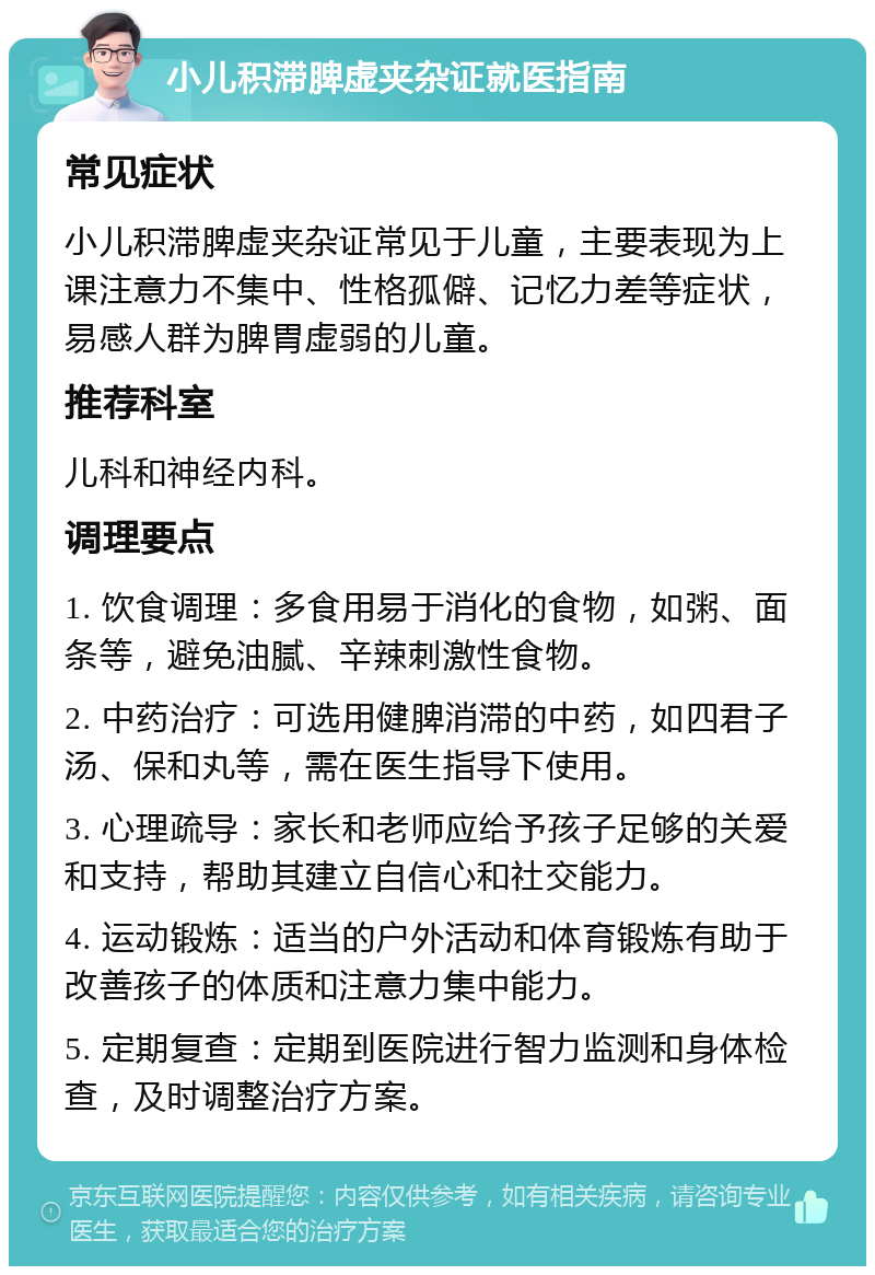 小儿积滞脾虚夹杂证就医指南 常见症状 小儿积滞脾虚夹杂证常见于儿童，主要表现为上课注意力不集中、性格孤僻、记忆力差等症状，易感人群为脾胃虚弱的儿童。 推荐科室 儿科和神经内科。 调理要点 1. 饮食调理：多食用易于消化的食物，如粥、面条等，避免油腻、辛辣刺激性食物。 2. 中药治疗：可选用健脾消滞的中药，如四君子汤、保和丸等，需在医生指导下使用。 3. 心理疏导：家长和老师应给予孩子足够的关爱和支持，帮助其建立自信心和社交能力。 4. 运动锻炼：适当的户外活动和体育锻炼有助于改善孩子的体质和注意力集中能力。 5. 定期复查：定期到医院进行智力监测和身体检查，及时调整治疗方案。