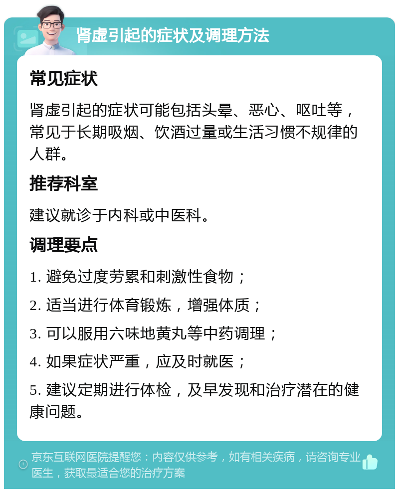 肾虚引起的症状及调理方法 常见症状 肾虚引起的症状可能包括头晕、恶心、呕吐等，常见于长期吸烟、饮酒过量或生活习惯不规律的人群。 推荐科室 建议就诊于内科或中医科。 调理要点 1. 避免过度劳累和刺激性食物； 2. 适当进行体育锻炼，增强体质； 3. 可以服用六味地黄丸等中药调理； 4. 如果症状严重，应及时就医； 5. 建议定期进行体检，及早发现和治疗潜在的健康问题。