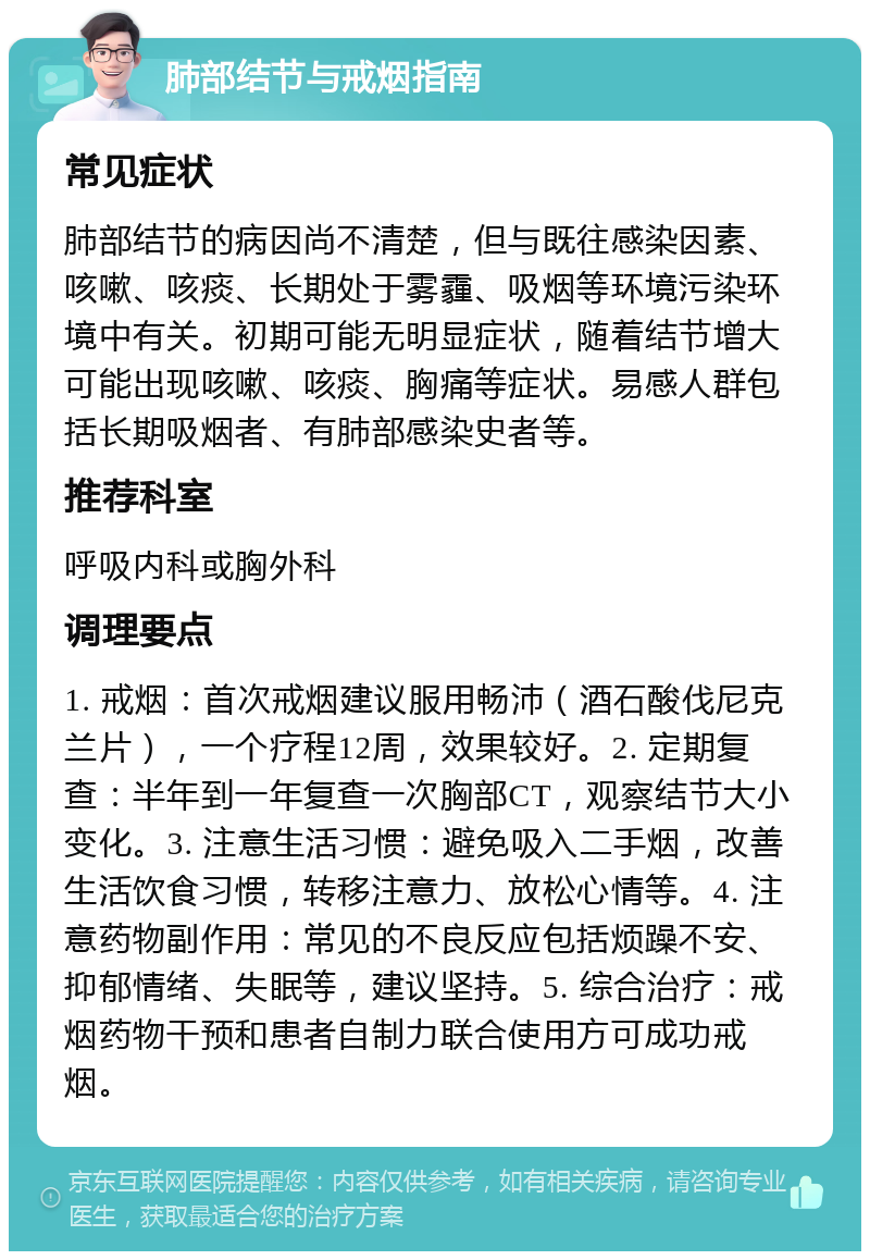 肺部结节与戒烟指南 常见症状 肺部结节的病因尚不清楚，但与既往感染因素、咳嗽、咳痰、长期处于雾霾、吸烟等环境污染环境中有关。初期可能无明显症状，随着结节增大可能出现咳嗽、咳痰、胸痛等症状。易感人群包括长期吸烟者、有肺部感染史者等。 推荐科室 呼吸内科或胸外科 调理要点 1. 戒烟：首次戒烟建议服用畅沛（酒石酸伐尼克兰片），一个疗程12周，效果较好。2. 定期复查：半年到一年复查一次胸部CT，观察结节大小变化。3. 注意生活习惯：避免吸入二手烟，改善生活饮食习惯，转移注意力、放松心情等。4. 注意药物副作用：常见的不良反应包括烦躁不安、抑郁情绪、失眠等，建议坚持。5. 综合治疗：戒烟药物干预和患者自制力联合使用方可成功戒烟。