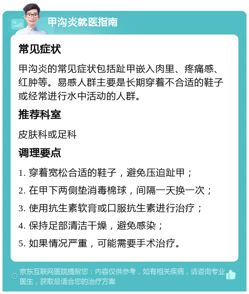 甲沟炎就医指南 常见症状 甲沟炎的常见症状包括趾甲嵌入肉里、疼痛感、红肿等。易感人群主要是长期穿着不合适的鞋子或经常进行水中活动的人群。 推荐科室 皮肤科或足科 调理要点 1. 穿着宽松合适的鞋子，避免压迫趾甲； 2. 在甲下两侧垫消毒棉球，间隔一天换一次； 3. 使用抗生素软膏或口服抗生素进行治疗； 4. 保持足部清洁干燥，避免感染； 5. 如果情况严重，可能需要手术治疗。