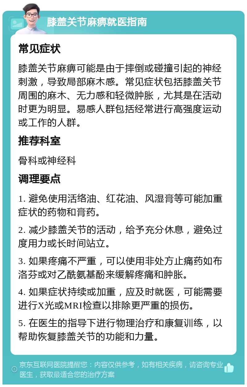 膝盖关节麻痹就医指南 常见症状 膝盖关节麻痹可能是由于摔倒或碰撞引起的神经刺激，导致局部麻木感。常见症状包括膝盖关节周围的麻木、无力感和轻微肿胀，尤其是在活动时更为明显。易感人群包括经常进行高强度运动或工作的人群。 推荐科室 骨科或神经科 调理要点 1. 避免使用活络油、红花油、风湿膏等可能加重症状的药物和膏药。 2. 减少膝盖关节的活动，给予充分休息，避免过度用力或长时间站立。 3. 如果疼痛不严重，可以使用非处方止痛药如布洛芬或对乙酰氨基酚来缓解疼痛和肿胀。 4. 如果症状持续或加重，应及时就医，可能需要进行X光或MRI检查以排除更严重的损伤。 5. 在医生的指导下进行物理治疗和康复训练，以帮助恢复膝盖关节的功能和力量。