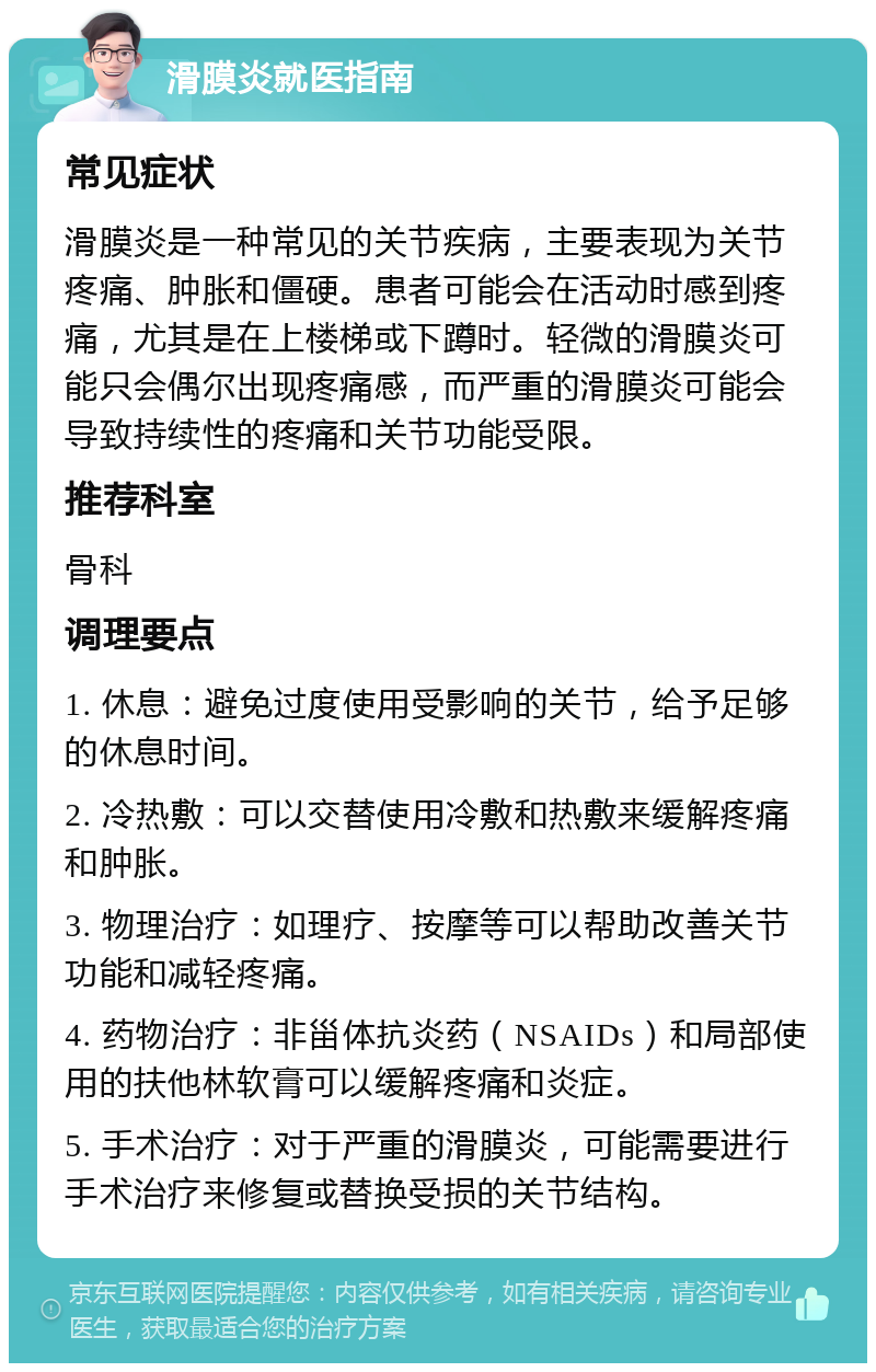 滑膜炎就医指南 常见症状 滑膜炎是一种常见的关节疾病，主要表现为关节疼痛、肿胀和僵硬。患者可能会在活动时感到疼痛，尤其是在上楼梯或下蹲时。轻微的滑膜炎可能只会偶尔出现疼痛感，而严重的滑膜炎可能会导致持续性的疼痛和关节功能受限。 推荐科室 骨科 调理要点 1. 休息：避免过度使用受影响的关节，给予足够的休息时间。 2. 冷热敷：可以交替使用冷敷和热敷来缓解疼痛和肿胀。 3. 物理治疗：如理疗、按摩等可以帮助改善关节功能和减轻疼痛。 4. 药物治疗：非甾体抗炎药（NSAIDs）和局部使用的扶他林软膏可以缓解疼痛和炎症。 5. 手术治疗：对于严重的滑膜炎，可能需要进行手术治疗来修复或替换受损的关节结构。