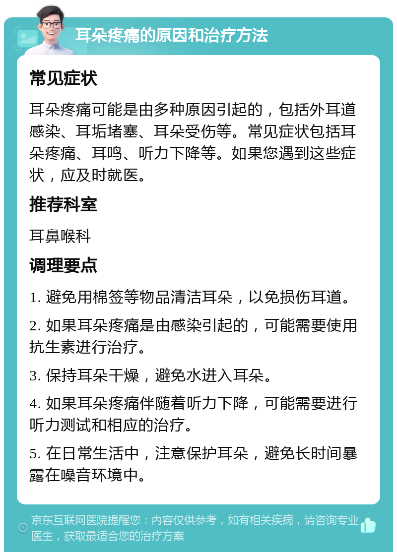 耳朵疼痛的原因和治疗方法 常见症状 耳朵疼痛可能是由多种原因引起的，包括外耳道感染、耳垢堵塞、耳朵受伤等。常见症状包括耳朵疼痛、耳鸣、听力下降等。如果您遇到这些症状，应及时就医。 推荐科室 耳鼻喉科 调理要点 1. 避免用棉签等物品清洁耳朵，以免损伤耳道。 2. 如果耳朵疼痛是由感染引起的，可能需要使用抗生素进行治疗。 3. 保持耳朵干燥，避免水进入耳朵。 4. 如果耳朵疼痛伴随着听力下降，可能需要进行听力测试和相应的治疗。 5. 在日常生活中，注意保护耳朵，避免长时间暴露在噪音环境中。