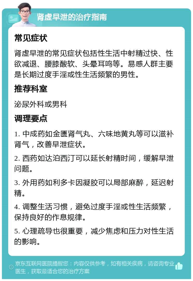 肾虚早泄的治疗指南 常见症状 肾虚早泄的常见症状包括性生活中射精过快、性欲减退、腰膝酸软、头晕耳鸣等。易感人群主要是长期过度手淫或性生活频繁的男性。 推荐科室 泌尿外科或男科 调理要点 1. 中成药如金匮肾气丸、六味地黄丸等可以滋补肾气，改善早泄症状。 2. 西药如达泊西汀可以延长射精时间，缓解早泄问题。 3. 外用药如利多卡因凝胶可以局部麻醉，延迟射精。 4. 调整生活习惯，避免过度手淫或性生活频繁，保持良好的作息规律。 5. 心理疏导也很重要，减少焦虑和压力对性生活的影响。