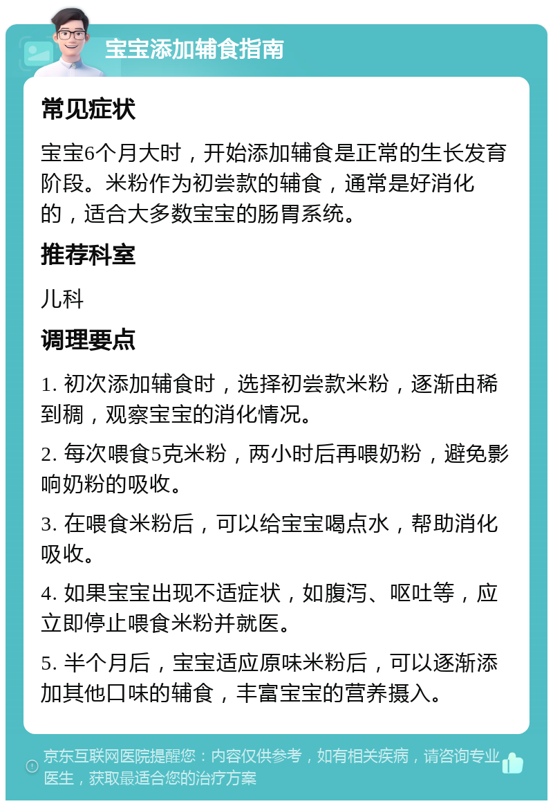 宝宝添加辅食指南 常见症状 宝宝6个月大时，开始添加辅食是正常的生长发育阶段。米粉作为初尝款的辅食，通常是好消化的，适合大多数宝宝的肠胃系统。 推荐科室 儿科 调理要点 1. 初次添加辅食时，选择初尝款米粉，逐渐由稀到稠，观察宝宝的消化情况。 2. 每次喂食5克米粉，两小时后再喂奶粉，避免影响奶粉的吸收。 3. 在喂食米粉后，可以给宝宝喝点水，帮助消化吸收。 4. 如果宝宝出现不适症状，如腹泻、呕吐等，应立即停止喂食米粉并就医。 5. 半个月后，宝宝适应原味米粉后，可以逐渐添加其他口味的辅食，丰富宝宝的营养摄入。