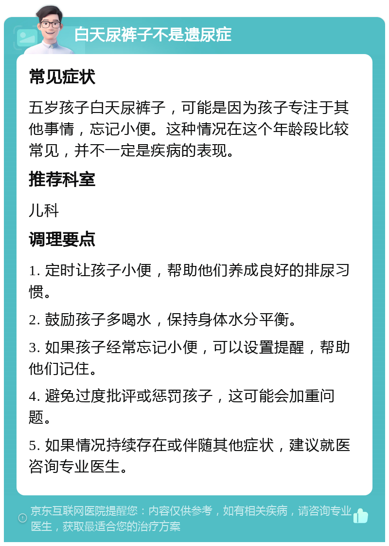 白天尿裤子不是遗尿症 常见症状 五岁孩子白天尿裤子，可能是因为孩子专注于其他事情，忘记小便。这种情况在这个年龄段比较常见，并不一定是疾病的表现。 推荐科室 儿科 调理要点 1. 定时让孩子小便，帮助他们养成良好的排尿习惯。 2. 鼓励孩子多喝水，保持身体水分平衡。 3. 如果孩子经常忘记小便，可以设置提醒，帮助他们记住。 4. 避免过度批评或惩罚孩子，这可能会加重问题。 5. 如果情况持续存在或伴随其他症状，建议就医咨询专业医生。