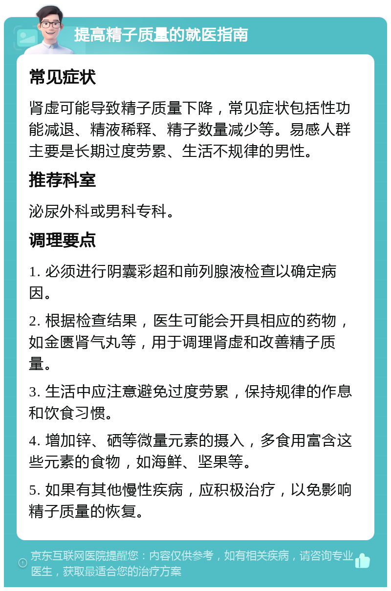 提高精子质量的就医指南 常见症状 肾虚可能导致精子质量下降，常见症状包括性功能减退、精液稀释、精子数量减少等。易感人群主要是长期过度劳累、生活不规律的男性。 推荐科室 泌尿外科或男科专科。 调理要点 1. 必须进行阴囊彩超和前列腺液检查以确定病因。 2. 根据检查结果，医生可能会开具相应的药物，如金匮肾气丸等，用于调理肾虚和改善精子质量。 3. 生活中应注意避免过度劳累，保持规律的作息和饮食习惯。 4. 增加锌、硒等微量元素的摄入，多食用富含这些元素的食物，如海鲜、坚果等。 5. 如果有其他慢性疾病，应积极治疗，以免影响精子质量的恢复。