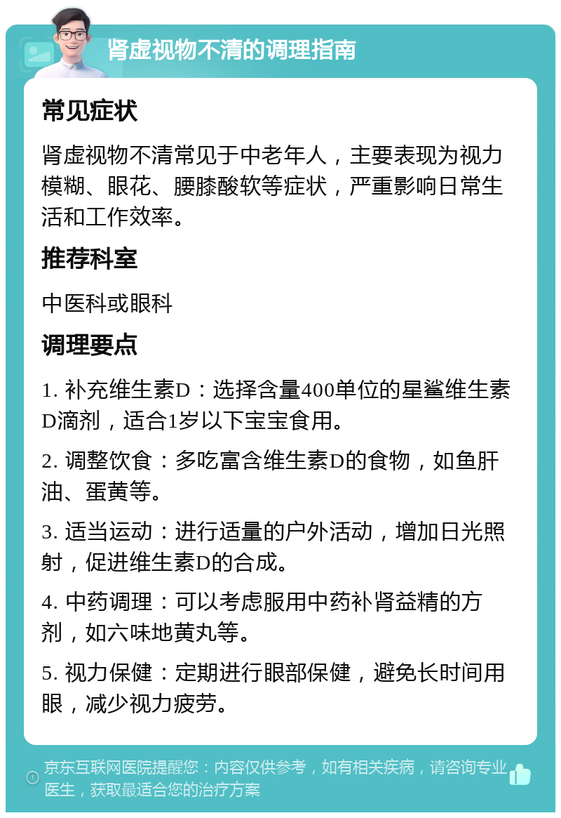 肾虚视物不清的调理指南 常见症状 肾虚视物不清常见于中老年人，主要表现为视力模糊、眼花、腰膝酸软等症状，严重影响日常生活和工作效率。 推荐科室 中医科或眼科 调理要点 1. 补充维生素D：选择含量400单位的星鲨维生素D滴剂，适合1岁以下宝宝食用。 2. 调整饮食：多吃富含维生素D的食物，如鱼肝油、蛋黄等。 3. 适当运动：进行适量的户外活动，增加日光照射，促进维生素D的合成。 4. 中药调理：可以考虑服用中药补肾益精的方剂，如六味地黄丸等。 5. 视力保健：定期进行眼部保健，避免长时间用眼，减少视力疲劳。