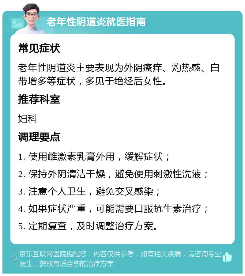 老年性阴道炎就医指南 常见症状 老年性阴道炎主要表现为外阴瘙痒、灼热感、白带增多等症状，多见于绝经后女性。 推荐科室 妇科 调理要点 1. 使用雌激素乳膏外用，缓解症状； 2. 保持外阴清洁干燥，避免使用刺激性洗液； 3. 注意个人卫生，避免交叉感染； 4. 如果症状严重，可能需要口服抗生素治疗； 5. 定期复查，及时调整治疗方案。