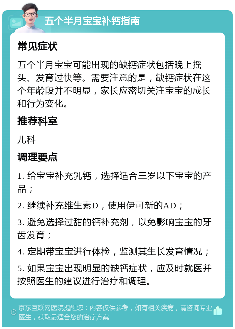 五个半月宝宝补钙指南 常见症状 五个半月宝宝可能出现的缺钙症状包括晚上摇头、发育过快等。需要注意的是，缺钙症状在这个年龄段并不明显，家长应密切关注宝宝的成长和行为变化。 推荐科室 儿科 调理要点 1. 给宝宝补充乳钙，选择适合三岁以下宝宝的产品； 2. 继续补充维生素D，使用伊可新的AD； 3. 避免选择过甜的钙补充剂，以免影响宝宝的牙齿发育； 4. 定期带宝宝进行体检，监测其生长发育情况； 5. 如果宝宝出现明显的缺钙症状，应及时就医并按照医生的建议进行治疗和调理。