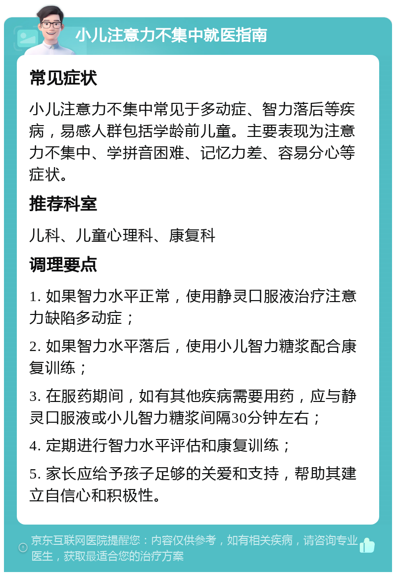 小儿注意力不集中就医指南 常见症状 小儿注意力不集中常见于多动症、智力落后等疾病，易感人群包括学龄前儿童。主要表现为注意力不集中、学拼音困难、记忆力差、容易分心等症状。 推荐科室 儿科、儿童心理科、康复科 调理要点 1. 如果智力水平正常，使用静灵口服液治疗注意力缺陷多动症； 2. 如果智力水平落后，使用小儿智力糖浆配合康复训练； 3. 在服药期间，如有其他疾病需要用药，应与静灵口服液或小儿智力糖浆间隔30分钟左右； 4. 定期进行智力水平评估和康复训练； 5. 家长应给予孩子足够的关爱和支持，帮助其建立自信心和积极性。