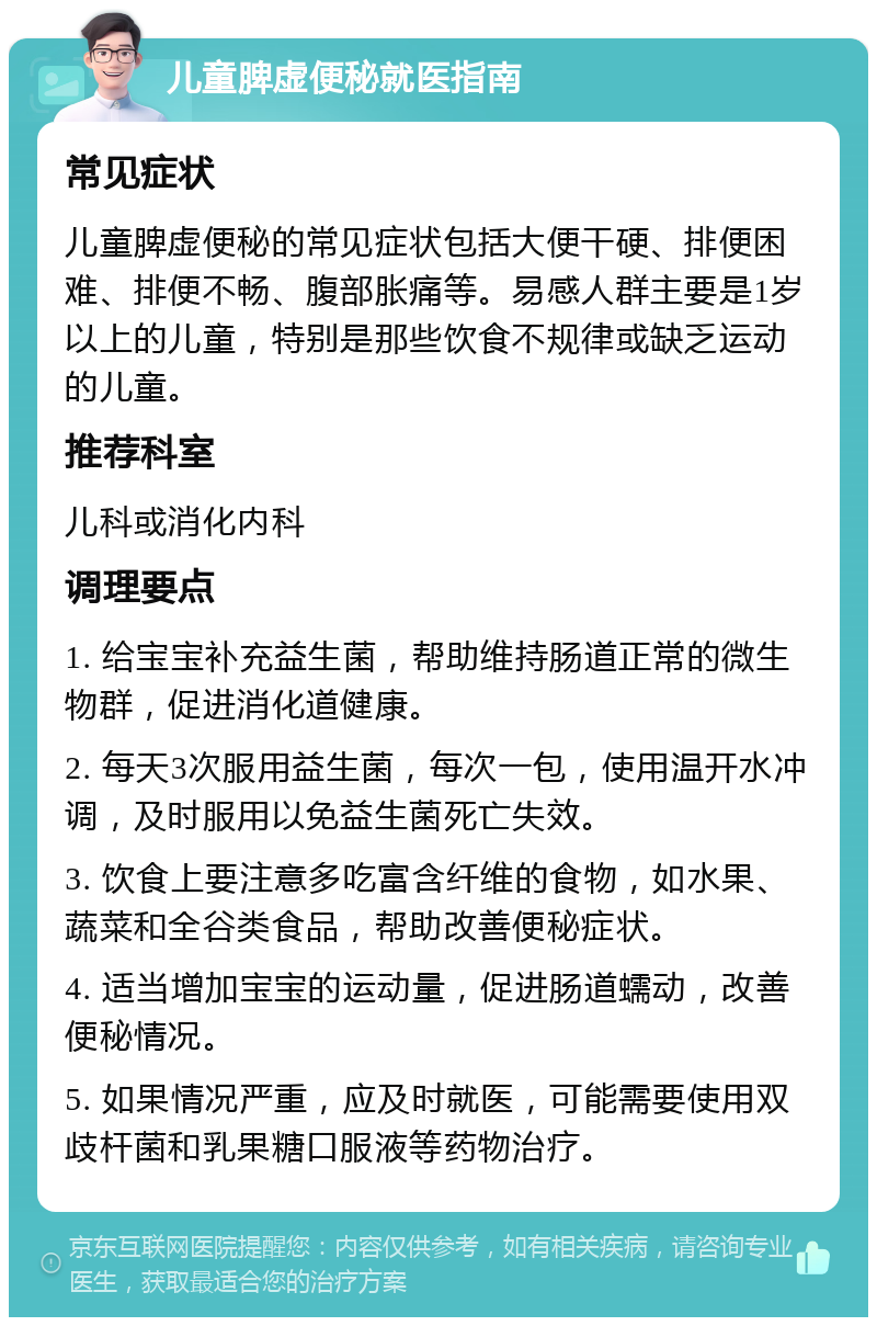 儿童脾虚便秘就医指南 常见症状 儿童脾虚便秘的常见症状包括大便干硬、排便困难、排便不畅、腹部胀痛等。易感人群主要是1岁以上的儿童，特别是那些饮食不规律或缺乏运动的儿童。 推荐科室 儿科或消化内科 调理要点 1. 给宝宝补充益生菌，帮助维持肠道正常的微生物群，促进消化道健康。 2. 每天3次服用益生菌，每次一包，使用温开水冲调，及时服用以免益生菌死亡失效。 3. 饮食上要注意多吃富含纤维的食物，如水果、蔬菜和全谷类食品，帮助改善便秘症状。 4. 适当增加宝宝的运动量，促进肠道蠕动，改善便秘情况。 5. 如果情况严重，应及时就医，可能需要使用双歧杆菌和乳果糖口服液等药物治疗。