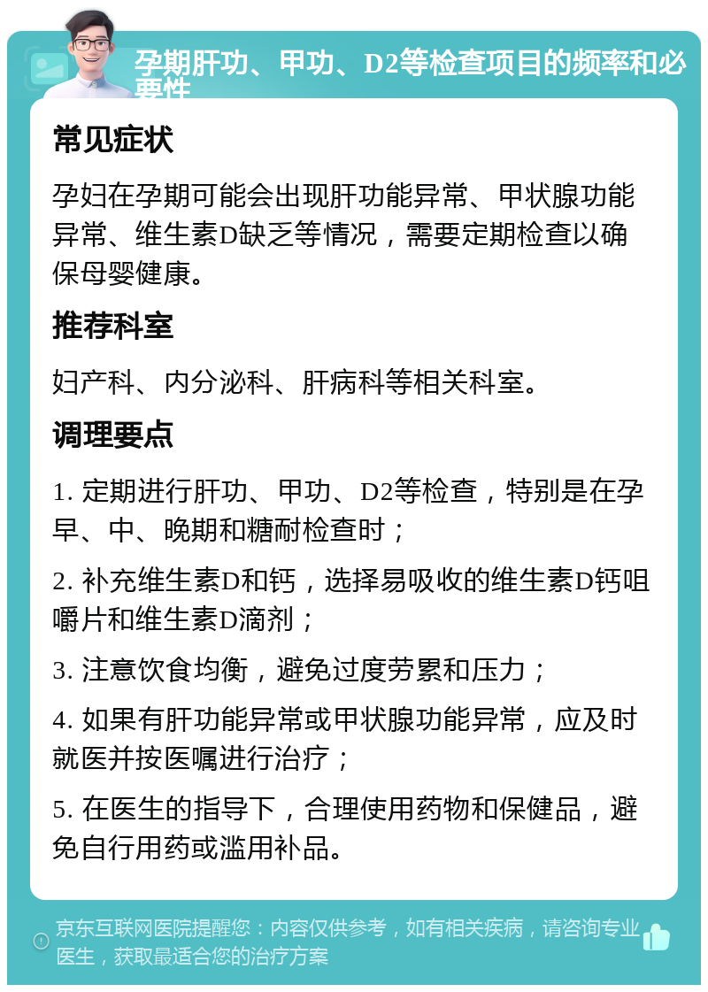 孕期肝功、甲功、D2等检查项目的频率和必要性 常见症状 孕妇在孕期可能会出现肝功能异常、甲状腺功能异常、维生素D缺乏等情况，需要定期检查以确保母婴健康。 推荐科室 妇产科、内分泌科、肝病科等相关科室。 调理要点 1. 定期进行肝功、甲功、D2等检查，特别是在孕早、中、晚期和糖耐检查时； 2. 补充维生素D和钙，选择易吸收的维生素D钙咀嚼片和维生素D滴剂； 3. 注意饮食均衡，避免过度劳累和压力； 4. 如果有肝功能异常或甲状腺功能异常，应及时就医并按医嘱进行治疗； 5. 在医生的指导下，合理使用药物和保健品，避免自行用药或滥用补品。