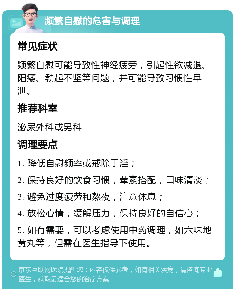 频繁自慰的危害与调理 常见症状 频繁自慰可能导致性神经疲劳，引起性欲减退、阳痿、勃起不坚等问题，并可能导致习惯性早泄。 推荐科室 泌尿外科或男科 调理要点 1. 降低自慰频率或戒除手淫； 2. 保持良好的饮食习惯，荤素搭配，口味清淡； 3. 避免过度疲劳和熬夜，注意休息； 4. 放松心情，缓解压力，保持良好的自信心； 5. 如有需要，可以考虑使用中药调理，如六味地黄丸等，但需在医生指导下使用。