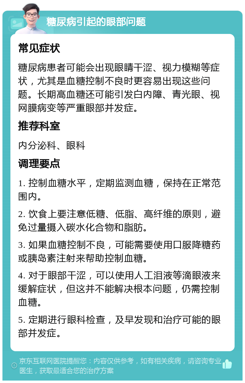 糖尿病引起的眼部问题 常见症状 糖尿病患者可能会出现眼睛干涩、视力模糊等症状，尤其是血糖控制不良时更容易出现这些问题。长期高血糖还可能引发白内障、青光眼、视网膜病变等严重眼部并发症。 推荐科室 内分泌科、眼科 调理要点 1. 控制血糖水平，定期监测血糖，保持在正常范围内。 2. 饮食上要注意低糖、低脂、高纤维的原则，避免过量摄入碳水化合物和脂肪。 3. 如果血糖控制不良，可能需要使用口服降糖药或胰岛素注射来帮助控制血糖。 4. 对于眼部干涩，可以使用人工泪液等滴眼液来缓解症状，但这并不能解决根本问题，仍需控制血糖。 5. 定期进行眼科检查，及早发现和治疗可能的眼部并发症。