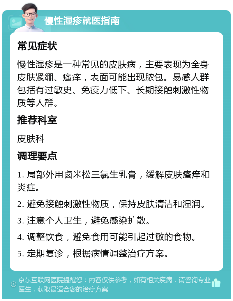 慢性湿疹就医指南 常见症状 慢性湿疹是一种常见的皮肤病，主要表现为全身皮肤紧绷、瘙痒，表面可能出现脓包。易感人群包括有过敏史、免疫力低下、长期接触刺激性物质等人群。 推荐科室 皮肤科 调理要点 1. 局部外用卤米松三氯生乳膏，缓解皮肤瘙痒和炎症。 2. 避免接触刺激性物质，保持皮肤清洁和湿润。 3. 注意个人卫生，避免感染扩散。 4. 调整饮食，避免食用可能引起过敏的食物。 5. 定期复诊，根据病情调整治疗方案。