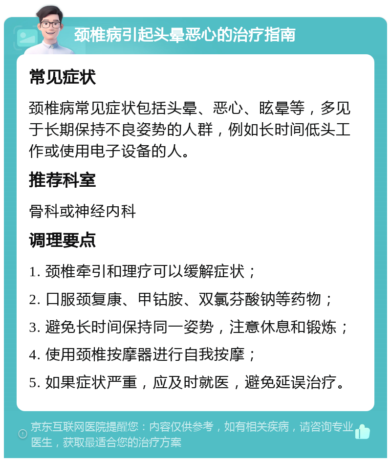 颈椎病引起头晕恶心的治疗指南 常见症状 颈椎病常见症状包括头晕、恶心、眩晕等，多见于长期保持不良姿势的人群，例如长时间低头工作或使用电子设备的人。 推荐科室 骨科或神经内科 调理要点 1. 颈椎牵引和理疗可以缓解症状； 2. 口服颈复康、甲钴胺、双氯芬酸钠等药物； 3. 避免长时间保持同一姿势，注意休息和锻炼； 4. 使用颈椎按摩器进行自我按摩； 5. 如果症状严重，应及时就医，避免延误治疗。