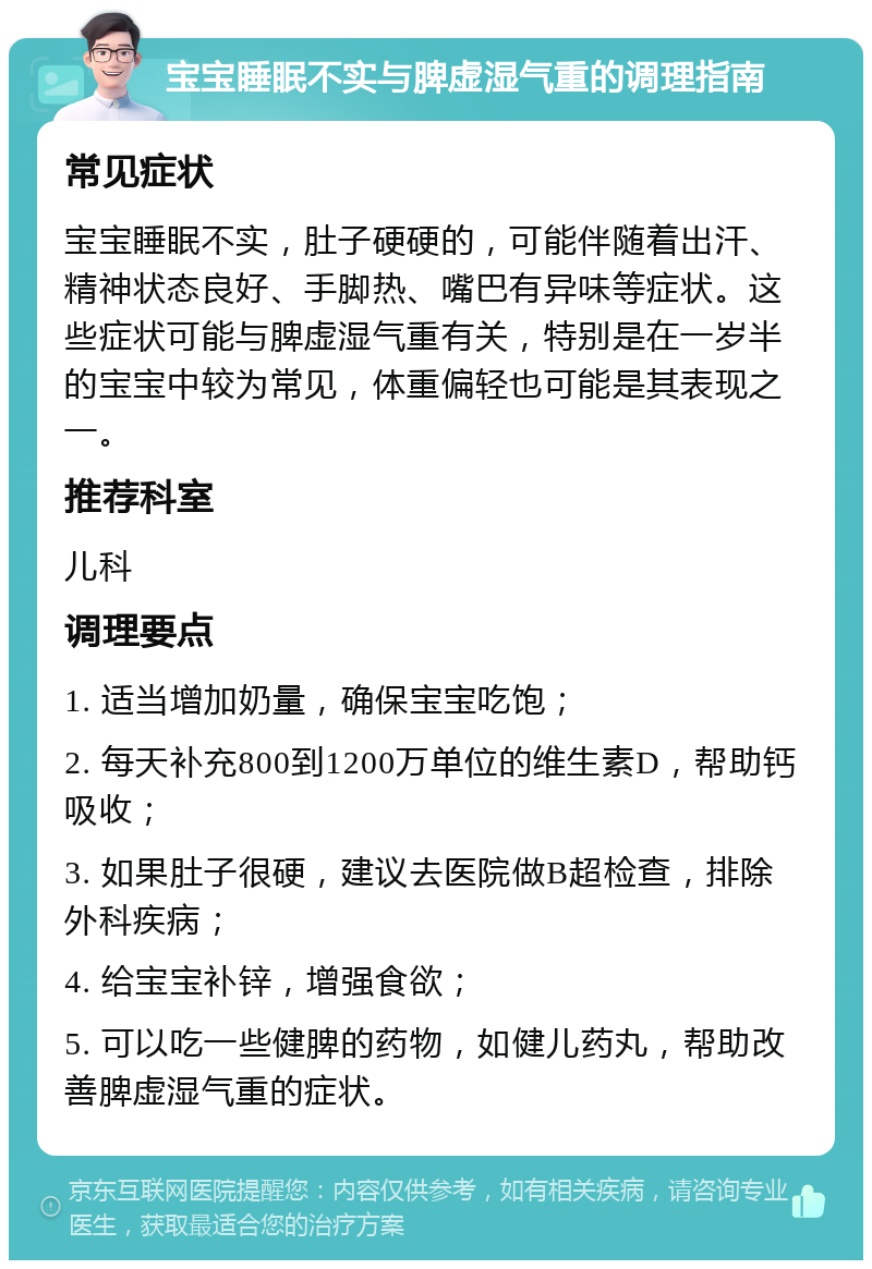 宝宝睡眠不实与脾虚湿气重的调理指南 常见症状 宝宝睡眠不实，肚子硬硬的，可能伴随着出汗、精神状态良好、手脚热、嘴巴有异味等症状。这些症状可能与脾虚湿气重有关，特别是在一岁半的宝宝中较为常见，体重偏轻也可能是其表现之一。 推荐科室 儿科 调理要点 1. 适当增加奶量，确保宝宝吃饱； 2. 每天补充800到1200万单位的维生素D，帮助钙吸收； 3. 如果肚子很硬，建议去医院做B超检查，排除外科疾病； 4. 给宝宝补锌，增强食欲； 5. 可以吃一些健脾的药物，如健儿药丸，帮助改善脾虚湿气重的症状。