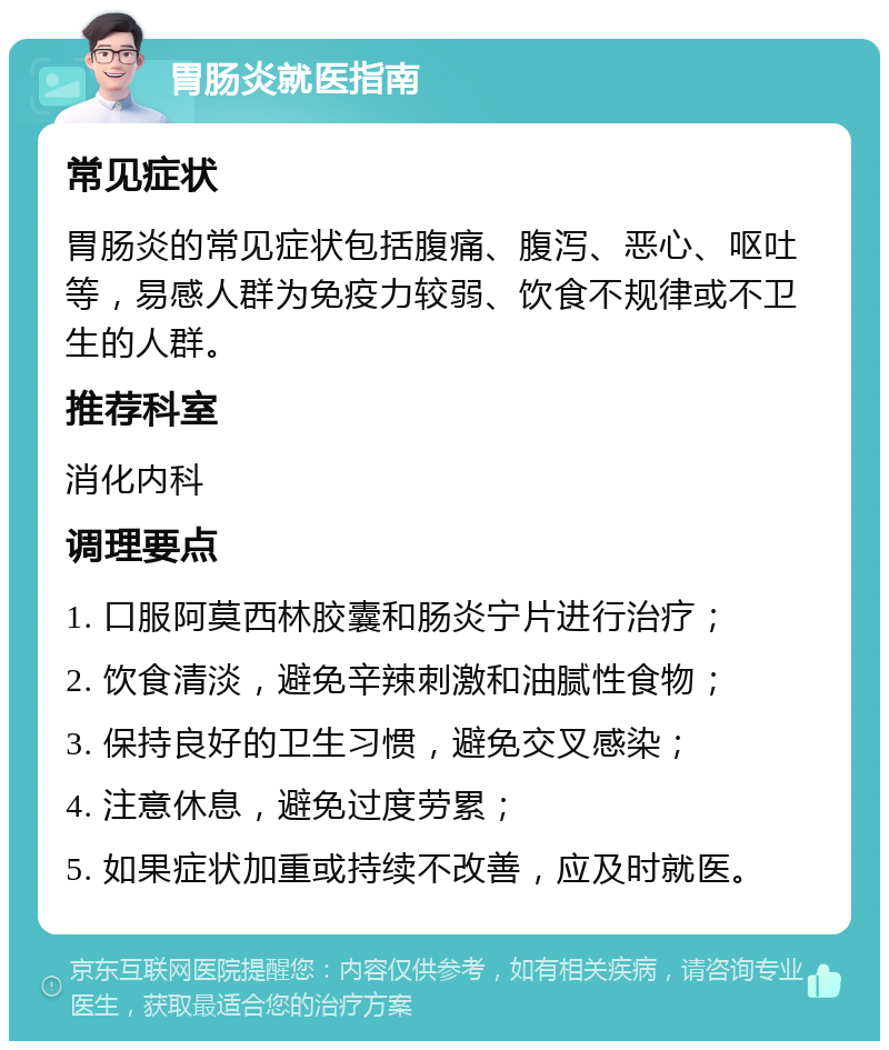 胃肠炎就医指南 常见症状 胃肠炎的常见症状包括腹痛、腹泻、恶心、呕吐等，易感人群为免疫力较弱、饮食不规律或不卫生的人群。 推荐科室 消化内科 调理要点 1. 口服阿莫西林胶囊和肠炎宁片进行治疗； 2. 饮食清淡，避免辛辣刺激和油腻性食物； 3. 保持良好的卫生习惯，避免交叉感染； 4. 注意休息，避免过度劳累； 5. 如果症状加重或持续不改善，应及时就医。