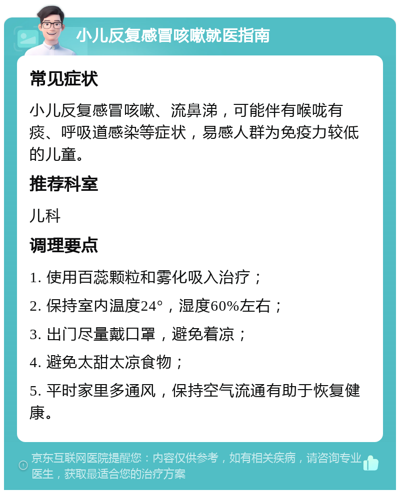 小儿反复感冒咳嗽就医指南 常见症状 小儿反复感冒咳嗽、流鼻涕，可能伴有喉咙有痰、呼吸道感染等症状，易感人群为免疫力较低的儿童。 推荐科室 儿科 调理要点 1. 使用百蕊颗粒和雾化吸入治疗； 2. 保持室内温度24°，湿度60%左右； 3. 出门尽量戴口罩，避免着凉； 4. 避免太甜太凉食物； 5. 平时家里多通风，保持空气流通有助于恢复健康。