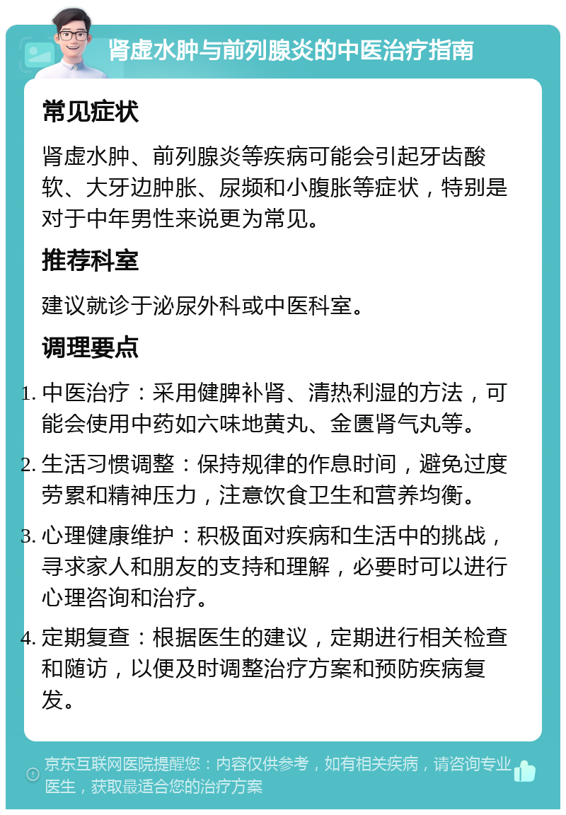 肾虚水肿与前列腺炎的中医治疗指南 常见症状 肾虚水肿、前列腺炎等疾病可能会引起牙齿酸软、大牙边肿胀、尿频和小腹胀等症状，特别是对于中年男性来说更为常见。 推荐科室 建议就诊于泌尿外科或中医科室。 调理要点 中医治疗：采用健脾补肾、清热利湿的方法，可能会使用中药如六味地黄丸、金匮肾气丸等。 生活习惯调整：保持规律的作息时间，避免过度劳累和精神压力，注意饮食卫生和营养均衡。 心理健康维护：积极面对疾病和生活中的挑战，寻求家人和朋友的支持和理解，必要时可以进行心理咨询和治疗。 定期复查：根据医生的建议，定期进行相关检查和随访，以便及时调整治疗方案和预防疾病复发。