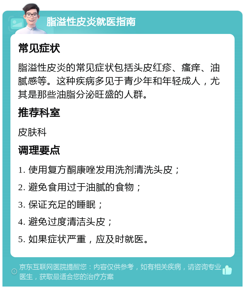 脂溢性皮炎就医指南 常见症状 脂溢性皮炎的常见症状包括头皮红疹、瘙痒、油腻感等。这种疾病多见于青少年和年轻成人，尤其是那些油脂分泌旺盛的人群。 推荐科室 皮肤科 调理要点 1. 使用复方酮康唑发用洗剂清洗头皮； 2. 避免食用过于油腻的食物； 3. 保证充足的睡眠； 4. 避免过度清洁头皮； 5. 如果症状严重，应及时就医。