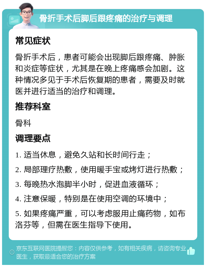 骨折手术后脚后跟疼痛的治疗与调理 常见症状 骨折手术后，患者可能会出现脚后跟疼痛、肿胀和炎症等症状，尤其是在晚上疼痛感会加剧。这种情况多见于手术后恢复期的患者，需要及时就医并进行适当的治疗和调理。 推荐科室 骨科 调理要点 1. 适当休息，避免久站和长时间行走； 2. 局部理疗热敷，使用暖手宝或烤灯进行热敷； 3. 每晚热水泡脚半小时，促进血液循环； 4. 注意保暖，特别是在使用空调的环境中； 5. 如果疼痛严重，可以考虑服用止痛药物，如布洛芬等，但需在医生指导下使用。