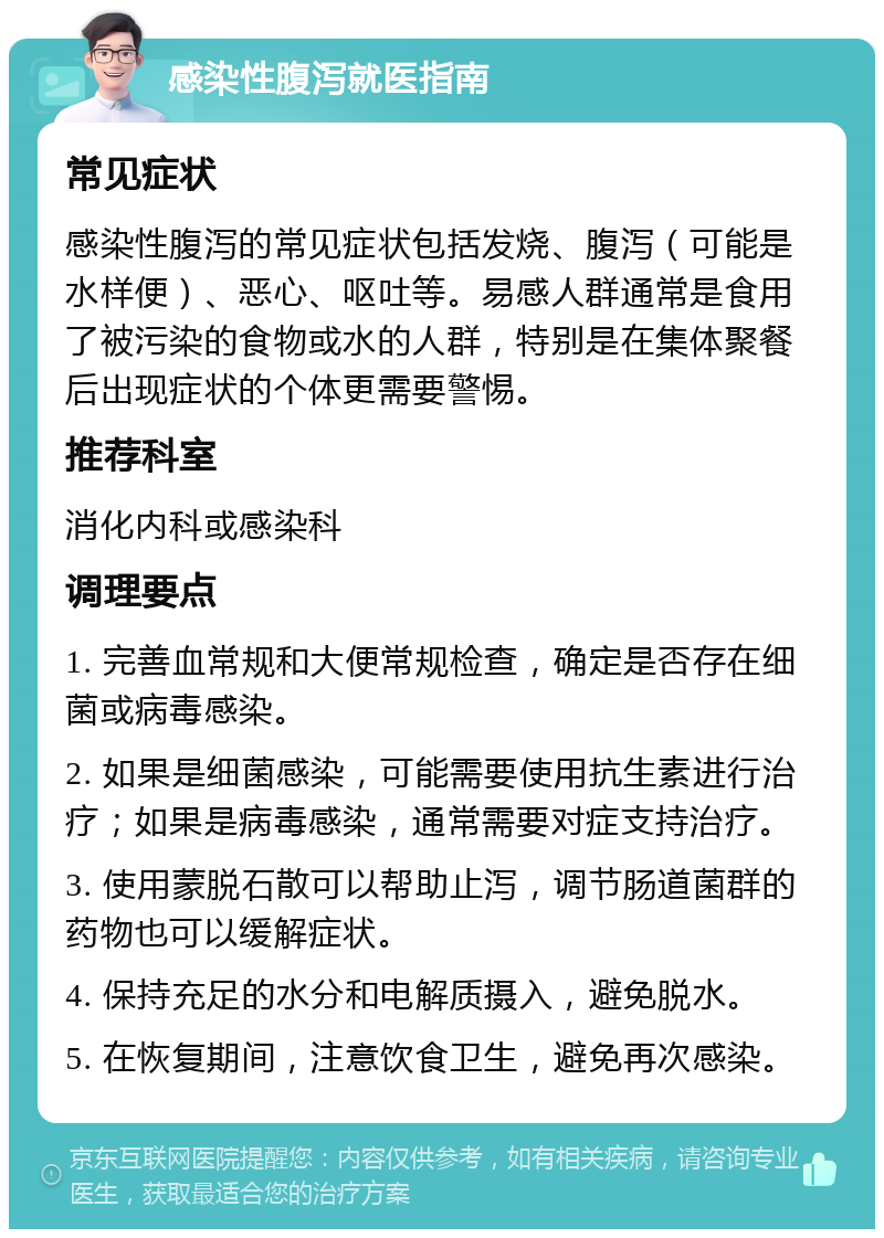 感染性腹泻就医指南 常见症状 感染性腹泻的常见症状包括发烧、腹泻（可能是水样便）、恶心、呕吐等。易感人群通常是食用了被污染的食物或水的人群，特别是在集体聚餐后出现症状的个体更需要警惕。 推荐科室 消化内科或感染科 调理要点 1. 完善血常规和大便常规检查，确定是否存在细菌或病毒感染。 2. 如果是细菌感染，可能需要使用抗生素进行治疗；如果是病毒感染，通常需要对症支持治疗。 3. 使用蒙脱石散可以帮助止泻，调节肠道菌群的药物也可以缓解症状。 4. 保持充足的水分和电解质摄入，避免脱水。 5. 在恢复期间，注意饮食卫生，避免再次感染。