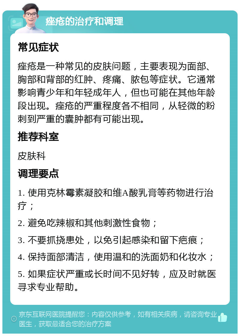 痤疮的治疗和调理 常见症状 痤疮是一种常见的皮肤问题，主要表现为面部、胸部和背部的红肿、疼痛、脓包等症状。它通常影响青少年和年轻成年人，但也可能在其他年龄段出现。痤疮的严重程度各不相同，从轻微的粉刺到严重的囊肿都有可能出现。 推荐科室 皮肤科 调理要点 1. 使用克林霉素凝胶和维A酸乳膏等药物进行治疗； 2. 避免吃辣椒和其他刺激性食物； 3. 不要抓挠患处，以免引起感染和留下疤痕； 4. 保持面部清洁，使用温和的洗面奶和化妆水； 5. 如果症状严重或长时间不见好转，应及时就医寻求专业帮助。