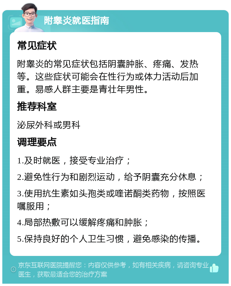 附睾炎就医指南 常见症状 附睾炎的常见症状包括阴囊肿胀、疼痛、发热等。这些症状可能会在性行为或体力活动后加重。易感人群主要是青壮年男性。 推荐科室 泌尿外科或男科 调理要点 1.及时就医，接受专业治疗； 2.避免性行为和剧烈运动，给予阴囊充分休息； 3.使用抗生素如头孢类或喹诺酮类药物，按照医嘱服用； 4.局部热敷可以缓解疼痛和肿胀； 5.保持良好的个人卫生习惯，避免感染的传播。