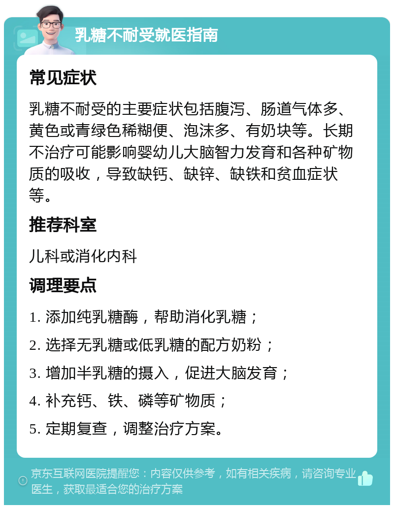 乳糖不耐受就医指南 常见症状 乳糖不耐受的主要症状包括腹泻、肠道气体多、黄色或青绿色稀糊便、泡沫多、有奶块等。长期不治疗可能影响婴幼儿大脑智力发育和各种矿物质的吸收，导致缺钙、缺锌、缺铁和贫血症状等。 推荐科室 儿科或消化内科 调理要点 1. 添加纯乳糖酶，帮助消化乳糖； 2. 选择无乳糖或低乳糖的配方奶粉； 3. 增加半乳糖的摄入，促进大脑发育； 4. 补充钙、铁、磷等矿物质； 5. 定期复查，调整治疗方案。