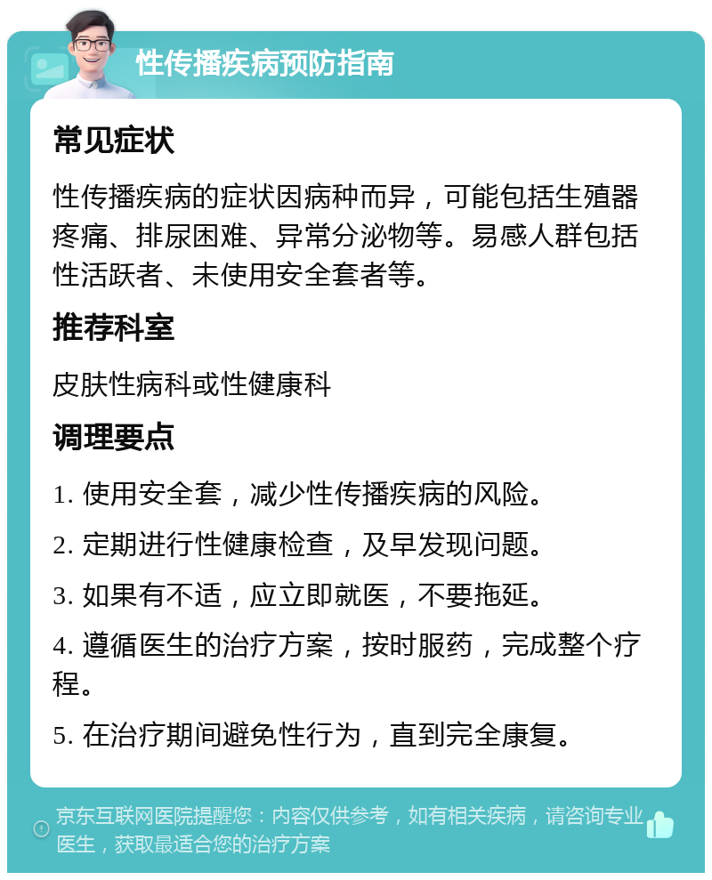 性传播疾病预防指南 常见症状 性传播疾病的症状因病种而异，可能包括生殖器疼痛、排尿困难、异常分泌物等。易感人群包括性活跃者、未使用安全套者等。 推荐科室 皮肤性病科或性健康科 调理要点 1. 使用安全套，减少性传播疾病的风险。 2. 定期进行性健康检查，及早发现问题。 3. 如果有不适，应立即就医，不要拖延。 4. 遵循医生的治疗方案，按时服药，完成整个疗程。 5. 在治疗期间避免性行为，直到完全康复。