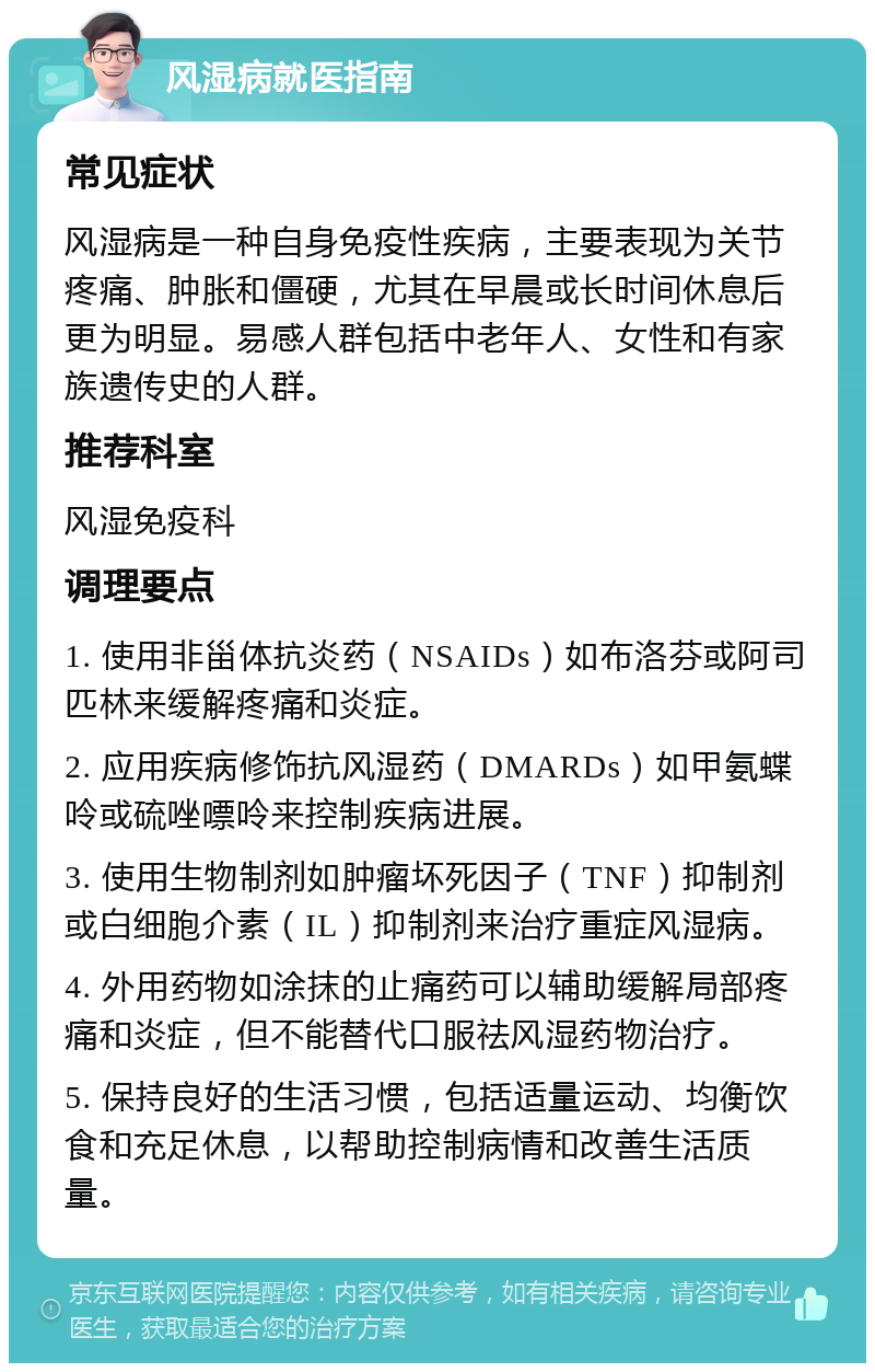 风湿病就医指南 常见症状 风湿病是一种自身免疫性疾病，主要表现为关节疼痛、肿胀和僵硬，尤其在早晨或长时间休息后更为明显。易感人群包括中老年人、女性和有家族遗传史的人群。 推荐科室 风湿免疫科 调理要点 1. 使用非甾体抗炎药（NSAIDs）如布洛芬或阿司匹林来缓解疼痛和炎症。 2. 应用疾病修饰抗风湿药（DMARDs）如甲氨蝶呤或硫唑嘌呤来控制疾病进展。 3. 使用生物制剂如肿瘤坏死因子（TNF）抑制剂或白细胞介素（IL）抑制剂来治疗重症风湿病。 4. 外用药物如涂抹的止痛药可以辅助缓解局部疼痛和炎症，但不能替代口服祛风湿药物治疗。 5. 保持良好的生活习惯，包括适量运动、均衡饮食和充足休息，以帮助控制病情和改善生活质量。