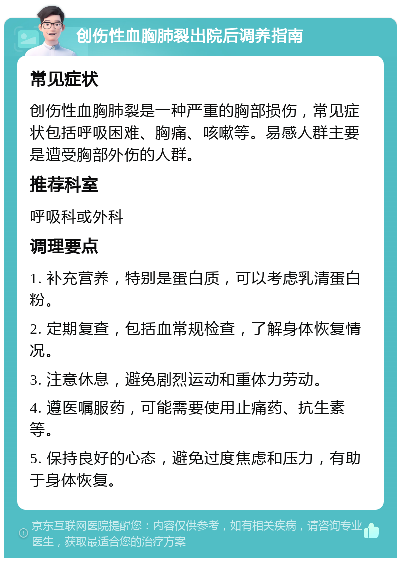 创伤性血胸肺裂出院后调养指南 常见症状 创伤性血胸肺裂是一种严重的胸部损伤，常见症状包括呼吸困难、胸痛、咳嗽等。易感人群主要是遭受胸部外伤的人群。 推荐科室 呼吸科或外科 调理要点 1. 补充营养，特别是蛋白质，可以考虑乳清蛋白粉。 2. 定期复查，包括血常规检查，了解身体恢复情况。 3. 注意休息，避免剧烈运动和重体力劳动。 4. 遵医嘱服药，可能需要使用止痛药、抗生素等。 5. 保持良好的心态，避免过度焦虑和压力，有助于身体恢复。