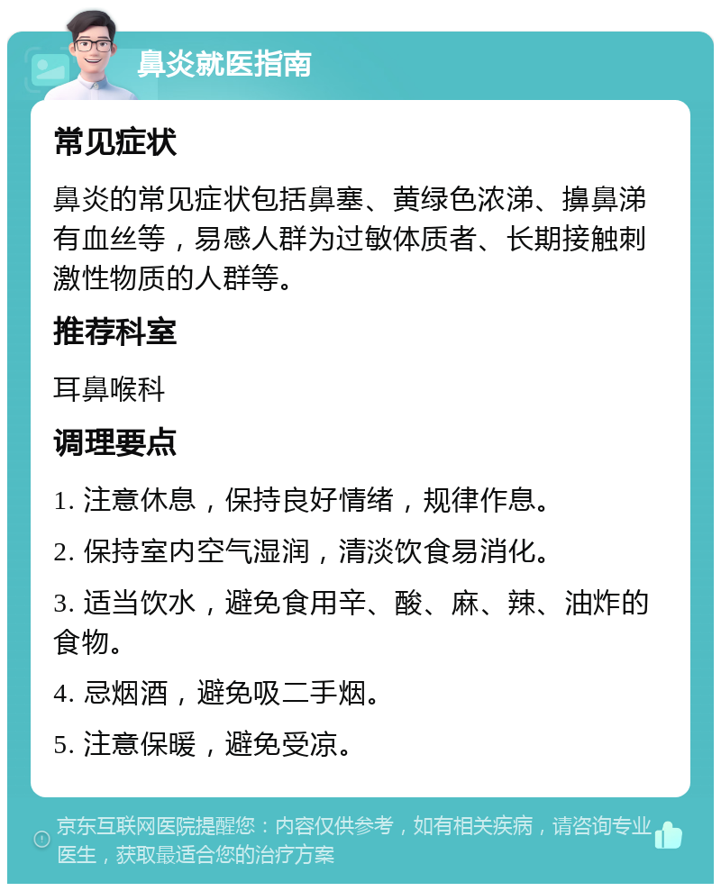 鼻炎就医指南 常见症状 鼻炎的常见症状包括鼻塞、黄绿色浓涕、擤鼻涕有血丝等，易感人群为过敏体质者、长期接触刺激性物质的人群等。 推荐科室 耳鼻喉科 调理要点 1. 注意休息，保持良好情绪，规律作息。 2. 保持室内空气湿润，清淡饮食易消化。 3. 适当饮水，避免食用辛、酸、麻、辣、油炸的食物。 4. 忌烟酒，避免吸二手烟。 5. 注意保暖，避免受凉。